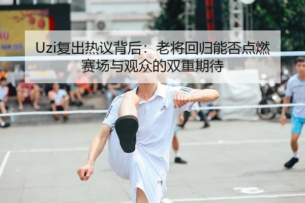 Uzi复出热议背后：老将回归能否点燃赛场与观众的双重期待